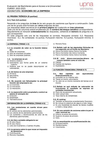 Evaluación del Bachillerato para el Acceso a la Universidad CURSO 20222023 ASIGNATURA ECONOMÍA DE LA EMPRESA A PRUEBA TEÓRICA 6 puntos A1 Test 45 puntos Responda a las preguntas de tres de los seis grupos de cuestiones que figuran a continuación Cada uno de los grupos está formado por cinco preguntas de test Las respuestas deben escribirse en la primera página del cuadernillo en tres columnas Cada una de las columnas estará encabezada por el nombre del bloque temático correspondiente Seguidamen…