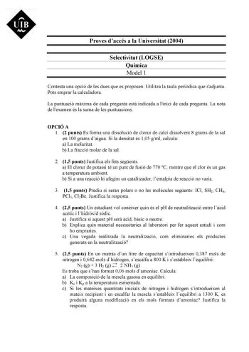 UIB Ni Proves daccés a la Universitat 2004 Selectivitat LOGSE Química Model 1 Contesta una opció de les dues que es proposen Utilitza la taula peridica que sadjunta Pots emprar la calculadora La puntuació mxima de cada pregunta est indicada a linici de cada pregunta La nota de lexamen és la suma de les puntuacions OPCIÓ A 1 2 punts Es forma una dissolució de clorur de calci dissolvent 8 grams de la sal en 100 grams daigua Si la densitat és 105 gml calcula a La molaritat b La fracció molar de la…