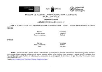 1 UNIVERSIDAD DE MURCIA  h Región de Murcia Universidad Politécnica de Cartagena PRUEBAS DE ACCESO A LA UNIVERSIDAD PARA ALUMNOS DE BACHILLERATO LOE Septiembre 2013 ANÁLISIS MUSICAL II CÓDIGO 137 Parte 1 Ponderación 30 075 cada concepto expresado correctamente Define 2 formas y 2 términos seleccionados entre las opciones siguientes OPCIÓN A Formas Concierto grosso Tema y variaciones Términos Discantus Polifonía OPCIÓN B Formas Tema y variaciones Blues Términos Polifonía Bel canto Parte 2 Ponder…