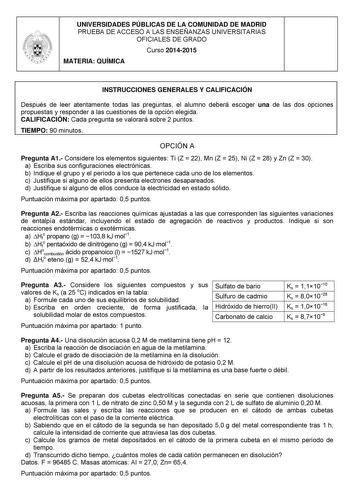 UNIVERSIDADES PÚBLICAS DE LA COMUNIDAD DE MADRID PRUEBA DE ACCESO A LAS ENSEÑANZAS UNIVERSITARIAS OFICIALES DE GRADO Curso 20142015 MATERIA QUÍMICA INSTRUCCIONES GENERALES Y CALIFICACIÓN Después de leer atentamente todas las preguntas el alumno deberá escoger una de las dos opciones propuestas y responder a las cuestiones de la opción elegida CALIFICACIÓN Cada pregunta se valorará sobre 2 puntos TIEMPO 90 minutos OPCIÓN A Pregunta A1 Considere los elementos siguientes Ti Z  22 Mn Z  25 Ni Z  28…