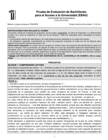 Prueba de Evaluación de Bachillerato para el Acceso a la Universidad EBAU Universidad de Extremadura Curso 20192020 Materia Lengua extranjera FRANCÉS Tiempo máximo de la prueba 1h 30 min INSTRUCCIONES PARA REALIZAR EL EXAMEN El examen consta de 4 bloques de preguntas de las cuales únicamente se habrá de responder a un determinado número tal y como se especifica en cada uno de los bloques Todas las respuestas serán redactadas en lengua francesa  La puntuación máxima de cada bloque y de cada preg…