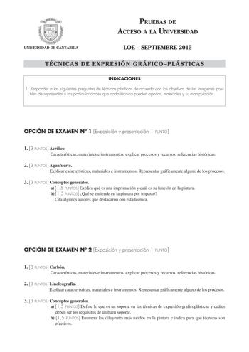 UNIVERSIDAD DE CANTABRIA PRUEBAS DE ACCESO A LA UNIVERSIDAD LOE  SEPTIEMBRE 2015 TÉCNICAS DE EXPRESIÓN GRÁFICOPLÁSTICAS INDICACIONES 1 Responder a las siguientes preguntas de técnicas plásticas de acuerdo con los objetivos de las imágenes posi bles de representar y las particularidades que cada técnica pueden aportar materiales y su manipulación OPCIÓN DE EXAMEN N 1 Exposición y presentación 1 PUNTO 1 3 PUNTOS Acrílico Características materiales e instrumentos explicar procesos y recursos refer…