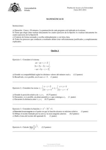 Universidad de Oviedo Pruebas de Acceso a la Universidad Curso 20132014 MATEMÁTICAS II Instrucciones a Duración 1 hora y 30 minutos La puntuación de cada pregunta está indicada en la misma b Tiene que elegir entre realizar únicamente los cuatro ejercicios de la Opción A o realizar únicamente los cuatro ejercicios de la Opción B c Conteste de forma razonada y escriba ordenadamente y con letra clara d Todos los procesos que conducen a resultados deben estar suficientemente justificados y completa…