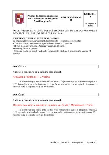 Pruebas de Acceso a enseñanzas universitarias oficiales de grado Castilla y León EJERCICIO ANÁLISIS MUSICAL 5 II N Páginas 1 Tablas OPTATIVIDAD EL ALUMNO DEBERÁ ESCOGER UNA DE LAS DOS OPCIONES Y DESARROLLAR LAS PREGUNTAS DE LA MISMA CRITERIOS GENERALES DE EVALUACIÓN La opción seleccionada será comentada atendiendo a los apartados siguientes  Tímbrica voces instrumentos agrupaciones Textura 3 puntos  Ritmo melodía y armonía Agógica y dinámica 1 punto  Género y forma 2 puntos  Contexto histórico …