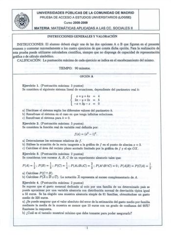 UNIVERSIDADES PÚBLICAS DE LA COMUNIDAD DE MADRID PRUEBA DE ACCESO A ESTUDIOS UNIVERSITARIOS LOGSE Curso 20082009 MATERIA MATEMÁTICAS APLICADAS A LAS ce  SOCIALES 11 INSTRUCCIONES GENERALES Y VALORACIÓN INSTRUCCIONES  El alumno deberá elegir una de las dos opciones A o B que figuran en el presente examen y contestar razonadamente a los cuatro ejercicios de que consta dicha opción Para la realización de esta prueba puede utilizarse calculadora científica siempre que no disponga de capacidad de re…