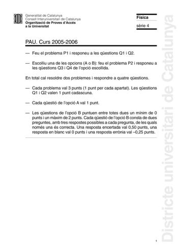 Districte universitari de Catalunya Generalitat de Catalunya Consell Interuniversitari de Catalunya Organització de Proves dAccés a la Universitat Física srie 4 PAU Curs 20052006  Feu el problema P1 i responeu a les qestions Q1 i Q2  Escolliu una de les opcions A o B feu el problema P2 i responeu a les qestions Q3 i Q4 de lopció escollida En total cal resoldre dos problemes i respondre a quatre qestions  Cada problema val 3 punts 1 punt per cada apartat Les qestions Q1 i Q2 valen 1 punt cadascu…