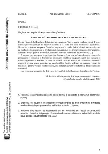 Districte universitari de Catalunya SRIE 5 PAU Curs 20032004 GEOGRAFIA OPCIÓ A EXERCICI 1 5 punts Llegiu el text segent i responeu a les qestions LA PRODUCCIÓ I ELS INTERCANVIS EN LECONOMIA GLOBAL Des de linici de la Revolució Industrial les empreses shan centrat a estalviar en m dobra alhora que consideraven els recursos naturals i la Terra una cosa illimitada i econmica Mentre les empreses han posat linters a augmentar la productivitat laboral han anat deixant de banda qestions com ara la pro…