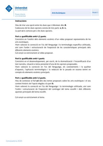 Arts Escniques Model 3 Instruccions Heu de triar una opció entre les dues que sofereixen A o B Cadascuna de les dues opcions consta de tres parts a b i c La part a és comuna per a les dues opcions Part a qualificable amb 45 punts Consistir en lanlisi dels elements escnics dun vídeo proposat representatiu de les arts escniques Hom valorar la correcció en lús del llenguatge i la terminologia específica utilitzada així com lordre i estructuració de lexposició de les característiques principals del…