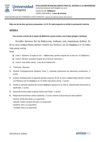 EVALUACIÓN DE BACHILLERATO PARA EL ACCESO A LA UNIVERSIDAD CONVOCATORIA DE SEPTIEMBRE DE 2019 EJERCICIO DE GRIEGO II TIEMPO DISPONIBLE 1 hora 30 minutos PUNTUACIÓN QUE SE OTORGARÁ A ESTE EJERCICIO véanse las distintas partes del examen Elija una de las dos opciones propuestas A o B En cada pregunta se señala la puntuación máxima OPCIÓN A Ciro avanza a través de la región de Babilonia y pasa revista a sus tropas griegas y bárbaras                             Notas a Linea 1  el sujeto es Ciro  g…