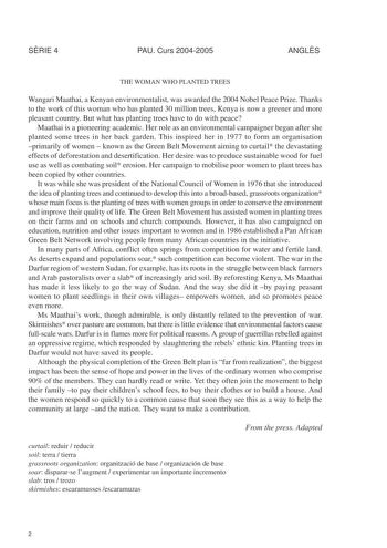 SRIE 4 PAU Curs 20042005 ANGLS THE WOMAN WHO PLANTED TREES Wangari Maathai a Kenyan environmentalist was awarded the 2004 Nobel Peace Prize Thanks to the work of this woman who has planted 30 million trees Kenya is now a greener and more pleasant country But what has planting trees have to do with peace Maathai is a pioneering academic Her role as an environmental campaigner began after she planted some trees in her back garden This inspired her in 1977 to form an organisation primarily of wome…