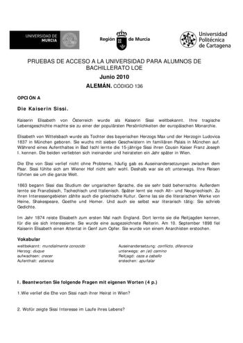 UNIVERSIDAD DE  MURCIA  I Región de Murcia Universidad Politécnica de Cartagena PRUEBAS DE ACCESO A LA UNIVERSIDAD PARA ALUMNOS DE BACHILLERATO LOE Junio 2010 ALEMÁN CÓDIGO 136 OPCIÓN A Die Kaiserin Sissi Kaiserin Elisabeth von sterreich wurde als Kaiserin Sissi weltbekannt Ihre tragische Lebensgeschichte machte sie zu einer der populrsten Persnlichkeiten der europischen Monarchie Elisabeth von Wittelsbach wurde als Tochter des bayerischen Herzogs Max und der Herzogin Ludovica 1837 in Mnchen ge…