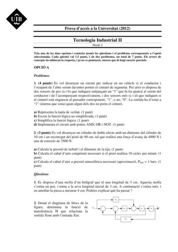 UIB M Prova daccés a la Universitat 2012 Tecnologia Industrial II Model 2 Tria una de les dues opcions i contesta només les qestions i el problema corresponents a lopció seleccionada Cada qestió val 15 punts i els dos problemes un total de 7 punts Els errors de concepte invalidaran la resposta i ja no es puntuar encara que hi hagi encerts parcials OPCIÓ A Problemes 1 4 punts Es vol dissenyar un circuit per indicar en un vehicle si el conductor i locupant de laltre seient davanter porten el cint…