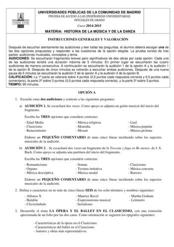 UNIVERSIDADES PÚBLICAS DE LA COMUNIDAD DE MADRID PRUEBA DE ACCESO A LAS ENSEÑANZAS UNIVERSITARIAS OFICIALES DE GRADO Curso 20142015 MATERIA HISTORIA DE LA MÚSICA Y DE LA DANZA INSTRUCCIONES GENERALES Y VALORACIÓN Después de escuchar atentamente las audiciones y leer todas las preguntas el alumno deberá escoger una de las dos opciones propuestas y responder a las cuestiones de la opción elegida La prueba consta de tres partes audiciones musicales conceptos y tema AUDICIONES Se escucharán fragmen…