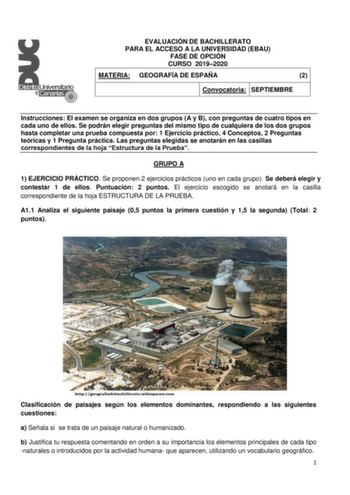 EVALUACIÓN DE BACHILLERATO PARA EL ACCESO A LA UNIVERSIDAD EBAU FASE DE OPCIÓN CURSO 20192020 MATERIA GEOGRAFÍA DE ESPAÑA 2 Convocatoria SEPTIEMBRE Instrucciones El examen se organiza en dos grupos A y B con preguntas de cuatro tipos en cada uno de ellos Se podrán elegir preguntas del mismo tipo de cualquiera de los dos grupos hasta completar una prueba compuesta por 1 Ejercicio práctico 4 Conceptos 2 Preguntas teóricas y 1 Pregunta práctica Las preguntas elegidas se anotarán en las casillas co…