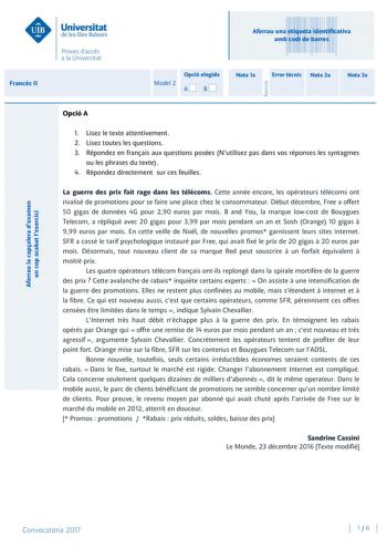 Aferrau una etiqueta identificativa amb codi de barres Francs II Aferrau la capalera dexamen un cop acabat lexercici Revisió Opció elegida Model 2 AB Nota 1a Error tcnic Nota 2a Nota 3a Opció A 1 Lisez le texte attentivement 2 Lisez toutes les questions 3 Répondez en franais aux questions posées Nutilisez pas dans vos réponses les syntagmes ou les phrases du texte 4 Répondez directement sur ces feuilles La guerre des prix fait rage dans les télécoms Cette année encore les opérateurs télécoms on…