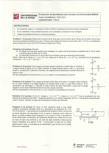 iliJ UNIVERSIDAD Evaluación de Bachillerato para Acceso a la Universidad EBAU lii DE LA RIOJA Curso Académico 20202021 ASIGNATURA FÍSICA INSTRUCCIONES 1 El estudiante elegirá y contestará a SOLO CINCO problemas de entre los doce propuestos 2 Si se contestan a más problemas de los cinco indicados el exceso no se corregirá 3 Todos los problemas tienen la misma puntuación Problema 1 2 puntos Determinar el punto de la línea que une el centro de la Tierra con el centro de la Luna en el que el campo …