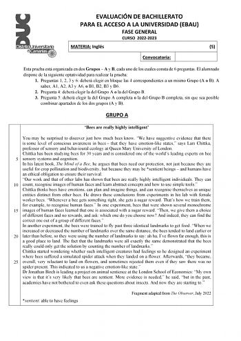 EVALUACIÓN DE BACHILLERATO PARA EL ACCESO A LA UNIVERSIDAD EBAU FASE GENERAL CURSO 20222023 MATERIA Inglés 5 Convocatoria Esta prueba está organizada en dos Grupos  A y B cada uno de los cuales consta de 6 preguntas El alumnado dispone de la siguiente optatividad para realizar la prueba 1 Preguntas 1 2 3 y 6 deberá elegir en bloque las 4 correspondientes a un mismo Grupo A o B A saber A1 A2 A3 y A6 o B1 B2 B3 y B6 2 Pregunta 4 deberá elegir la del Grupo A o la del Grupo B 3 Pregunta 5 deberá el…