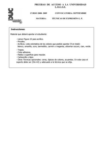 PRUEBAS DE ACCESO A LA UNIVERSIDAD LOGSE Distrito r    Canarias  CURSO 2008 2009 MATERIA CONVOCATORIA SEPTIEMBRE TÉCNICAS DE EXPRESIÓN G P Instrucciones Material que deberá aportar el estudiante  Lienzo Figura 10 para acrílico  Pinceles  Acrílicos Lista orientativa de los colores que podrán aportar 9 en total blanco amarillo ocre bermellón carmín o magenta ultramar oscuro cian verde  Trapos  Cinta adhesiva  Paleta o superficie para mezclar  Carboncillo o lápiz  Otras Técnicas opcionales ceras l…