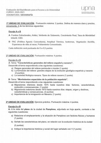 Evaluación del Bachillerato para el Acceso a la Universidad CURSO 2020202 1 ASIGNATURA GEOGRAFÍA upna Universidad Pública de NavarTa Nníaroako Urubertsltale Publ1Ko1 1 UNIDAD DE EVALUACIÓN Puntuación máxima 2 puntos Defina de manera clara y precisa únicamente 4 de los términos siguientes Escoja A o B A Fondos Estructurales Aridez Vertiente de Sotavento Crecimiento Real Tasa de Mortalidad Infantil CBD 8 PAC Política Agraria Comunitaria Amplitud Térmica Isotermas Vegetación Xerófila Esperanza de …