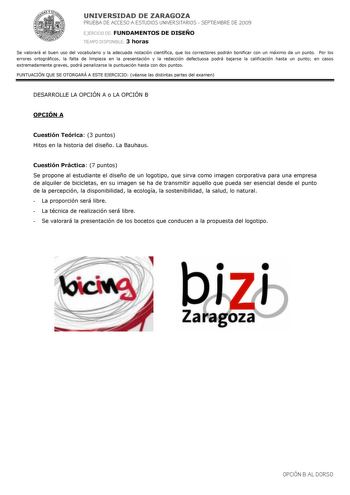 UNIVERSIDAD DE ZARAGOZA PRUEBA DE ACCESO A ESTUDIOS UNIVERSITARIOS  SEPTIEMBRE DE 2009 EJERCICIO DE FUNDAMENTOS DE DISEÑO TIEMPO DISPONIBLE 3 horas Se valorará el buen uso del vocabulario y la adecuada notación científica que los correctores podrán bonificar con un máximo de un punto Por los errores ortográficos la falta de limpieza en la presentación y la redacción defectuosa podrá bajarse la calificación hasta un punto en casos extremadamente graves podrá penalizarse la puntuación hasta con d…