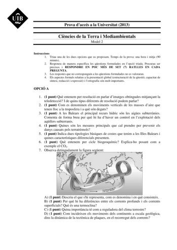 UIB  Prova daccés a la Universitat 2013 Cincies de la Terra i Mediambientals Model 2 Instruccions 1 Triau una de les dues opcions que us proposam Temps de la prova una hora i mitja 90 minuts 2 Responeu de manera específica les qestions formulades en lopció triada Procurau ser precisos i RESPONDRE EN POC MÉS DE SET 7 RATLLES EN CADA PREGUNTA 3 Les respostes que no corresponguin a les qestions formulades no es valoraran 4 Els aspectes formals relatius a la presentació global estructuració de la q…