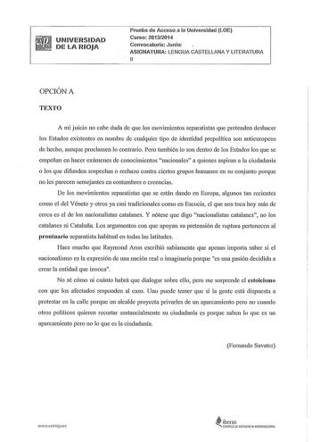 UNIVERSIDAD DE LA RIOJA Prueba de Acceso a la Universidad LOE Curso 20132014 Convocatoria Junioi ASIGNATURA LENGUA CASTELLANA Y LITERATURA 11 OPCIÓN A TEXTO A mi juicio no cabe duda de que los movimientos separatistas que pretenden deshacer los Estados existentes en nombre de cualquier tipo de identidad prepolítica son antieuropeos de hecho aunque proclamen lo contrario Pero también lo son dentro de los Estados los que se empeñan en hacer exámenes de conocimientos nacionales a quienes aspiran a…