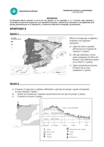 UNIVERSIDAD DE OVIEDO PRUEBAS DE ACCESO A LA UNIVERSIDAD Curso 20042005 GEOGRAFÍA El alumnado deberá responder a una de las dos opciones en los Apartados A y C 3 puntos cada Apartado y desarrollar un tema de los propuestos en el Apartado B 4 puntos Además de los contenidos en la calificación de la prueba particularmente en el Apartado B se valorará la redacción la ortografía y la puntuación APARTADO A Opción 1 ELAOOUÉ00 DE LA PENÍNSULA ISEAICA   A   B L C  i 2005 Observe el mapa que se adjunta …