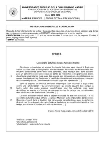 UNIVERSIDADES PÚBLICAS DE LA COMUNIDAD DE MADRID EVALUACIÓN PARA EL ACCESO A LAS ENSEÑANZAS UNIVERSITARIAS OFICIALES DE GRADO Curso 20182019 MATERIA FRANCÉS LENGUA EXTRANJERA ADICIONAL INSTRUCCIONES GENERALES Y CALIFICACIÓN Después de leer atentamente los textos y las preguntas siguientes el alumno deberá escoger una de las dos opciones propuestas y responder en FRANCÉS a las cuestiones de la opción elegida CALIFICACIÓN Las preguntas 1 2 y 4 se valorarán sobre 2 puntos cada una la pregunta 3 so…