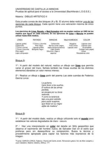 UNIVERSIDAD DE CASTILLA LA MANCHA Pruebas de aptitud para el acceso a la Universidad Bachillerato LOGSE Materia  DIBUJO ARTÍSTICO II Esta prueba consta de dos bloques A y B El alumno debe realizar una de las opciones de cada bloque Cada opción tiene una valoración máxima de cinco puntos Los ejercicios de Línea Rayado y MedHumedos solo se pueden realizar en UNO de los medios que figure en cada columna En los ejercicios de Color y Mancha se pueden utilizar hasta DOS medios LÍNEA RAYADO MANCHA Med…