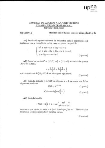 lar u   lhlllrn PRUEBAS DE ACCESO A LA UNIVERSIDAD EXAMEN DE MATEMÁTICAS II CURSO 20092010 OPCIÓN A Realizar una de las dos opciones propuestas A o B Al Estudia el siguiente sistema de ecuaciones lineales dependiente del parámetro real a y resuélvelo en los casos en que es compatible a2 ax2alyazl a2 ax  3a 3y  a lz 2  a2yaz a2 3 puntos   A2 Dados los puntos P 2 1 1 y Q 1 2 1 encuentra los puntos R y S de la recta r x2 y2 z I 1O que cumplen que PQR y PQS son triángulos equiláteros 2 puntos A3 Ha…