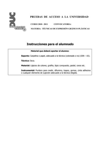 PRUEBAS DE ACCESO A LA UNIVERSIDAD CURSO 2010  2011 CONVOCATORIA MATERIA TÉCNICAS DE EXPRESIÓN GRÁFICO PLÁSTICAS Instrucciones para el alumnado Material que deberá aportar el alumno Soporte Carpelina o papel adecuado a la técnica coloreado o no DIN  A3 Técnica Seca Material Lápices de colores grafito lápiz compuesto pastel ceras etc Instrumental Puntero para medir difumino trapos gomas cinta adhesiva o cualquier elemento de sujeción adecuado a la técnica elegida PRUEBAS DE ACCESO A LA UNIVERSID…