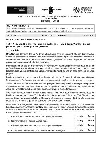 EVALUACIÓN DE BACHILLERATO PARA EL ACCESO A LA UNIVERSIDAD 205 ALEMÁN EBAU2021  JUNIO NOTA IMPORTANTE Se trata de un único examen que contiene dos textos a elegir uno para el primer bloque un segundo bloque único y un tercer bloque con dos opciones a elegir una Teil 1 LESEN Arbeitszeit 25 Minuten Whlen Sie Text A oder Text B aus 3 Punkte TEXT A Lesen Sie den Text und die Aufgaben 1 bis 6 dazu Whlen Sie bei jeder Aufgabe richtig oder falsch So lebe ich Mein Name ist Clemens Ich bin 12 Jahre alt …