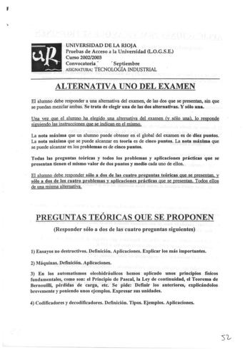 I UNIVERSIDAD DE LA RIOJA Pruebas de Acceso a la Universidad LOGSE Curso 20022003 Convocatoria   Septiembre ASIGNATIJRA TECNOLOGfA INDUSTRIAL ALTERNATIVA UNO DEL EXAMEN El alumno debe responder a una alternativa del examen de las dos que se presentan sin que se puedan mezclar ambas Se trata de elegir una de las dos alternativas Y sólo una Una vez gue el alumno ha elegido una alternativa del examen y sólo una lo responde siguiendo as instrucciones que se indican en el mismo La nota máxima que un…