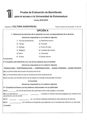 Prueba de Evaluación de Bachillerato para el acceso a la Universidad de Extremadura Curso 20182019 Asignatura CULTURA AUDIOVISUAL Tiempo máximo de la prueba 1h30 min OPCION A 1 Relaciona los términos de la izquierda con sus correspondientes de la derecha Anota las respuestas en el cuaderno adjunto 1 Voz de pensamiento a Elemento sonoro 2 Tempo b Formato 3 Dialogo c Punto de vista 4 Magazín d Cualidad del sonido 5 Ritmo e Velocidad 15 puntos 6 Picado f Sonido interno 2Completa cada definición co…