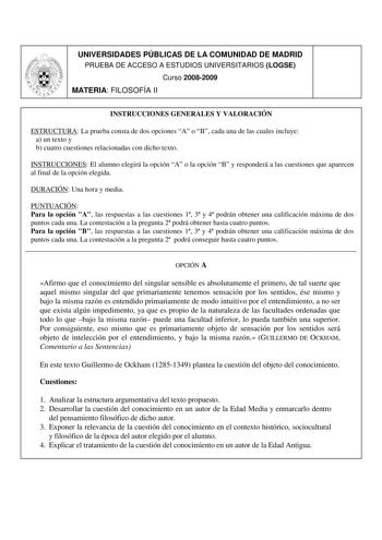 UNIVERSIDADES PÚBLICAS DE LA COMUNIDAD DE MADRID PRUEBA DE ACCESO A ESTUDIOS UNIVERSITARIOS LOGSE Curso 20082009 MATERIA FILOSOFÍA II INSTRUCCIONES GENERALES Y VALORACIÓN ESTRUCTURA La prueba consta de dos opciones A o B cada una de las cuales incluye a un texto y b cuatro cuestiones relacionadas con dicho texto INSTRUCCIONES El alumno elegirá la opción A o la opción B y responderá a las cuestiones que aparecen al final de la opción elegida DURACIÓN Una hora y media PUNTUACIÓN Para la opción A …