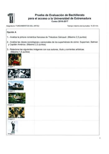 Prueba de Evaluación de Bachillerato para el acceso a la Universidad de Extremadura Curso 20162017 Asignatura FUNDAMENTOS DEL ARTE2 Tiempo máximo de la prueba 1h30 min Opción A 1 Analiza la pintura romántica francesa de Théodore Géricault Máximo 25 puntos 2 Analiza las claves sociológicas y personales de los superhéroes de cómic Superman Batman y Capitán América Máximo 25 puntos 3 Relaciona las siguientes imágenes con sus autores título y corrientes artísticas Máximo 15 untos Imagen 1 Imagen 3 …