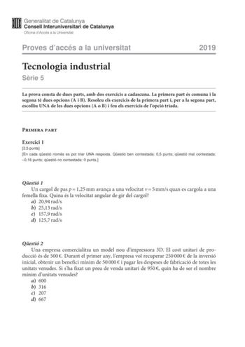 Proves daccés a la universitat 2019 Tecnologia industrial Srie 5 La prova consta de dues parts amb dos exercicis a cadascuna La primera part és comuna i la segona té dues opcions A i B Resoleu els exercicis de la primera part i per a la segona part escolliu UNA de les dues opcions A o B i feu els exercicis de lopció triada Primera part Exercici 1 25 punts En cada qestió només es pot triar UNA resposta Qestió ben contestada 05 punts qestió mal contestada 016 punts qestió no contestada 0 punts Qe…