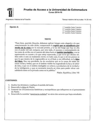 Prueba de Acceso a la Universidad de Extremadura Curso 201415 Asignatura Historia de la Filosofía Tiempo máximo de la prueba 1h30 min Opción A l cuestión hasta 3 puntos 2 cuestión hasta 2 puntos 3 cuestión hasta 2 puntos 4 cuestión hasta 3 puntos TEXTO Pues bien querido Glaucón debemos aplicar íntegra esta alegoría a lo que anteriormente ha sido dicho comparando la región que se manifiesta por medio de la vista con la moradaprisión y la luz del fuego que hay en ella con el poder del sol compara…