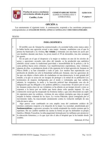 Pruebas de acceso a enseñanzas universitarias oficiales de grado Castilla y León COMENTARIO DE TEXTO LENGUA CASTELLANA Y LITERATURA EJERCICIO N páginas 4 OPCIÓN A Lea atentamente el siguiente texto A continuación responda a las cuestiones propuestas correspondientes al ANÁLISIS DE TEXTO LENGUA CASTELLANA Y DISCURSO LITERARIO TEXTO INDIA DESPIERTA 1 El terrible caso de Amanat ha conmocionado a la sociedad india como nunca antes 1 lo había hecho una agresión sexual a una mujer Amanat seudónimo co…