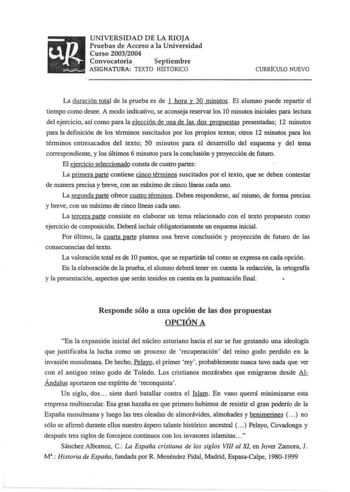 up UNIVERSIDAD DE LA RIOJA Pruebas de Acceso a la Universidad Curso 20032004 Convocatoria   Septiembre   ASIGNATURA TEXTO HISTÓRICO CURRfCULO NUEVO La duración total de la prueba es de 1 hora y 30 minutos El alumno puede repartir el tiempo como desee A modo indicativo se aconseja reservar los 10 minutos iniciales para lectura del ejercicio así como para la elección de una de las dos propuestas presentadas 12 minutos para la definición de los términos suscitados por los propios textos otros 12 m…