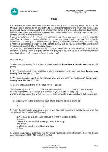 UNIVERSIDAD DE OVIEDO INGLÉS PRUEBAS DE ACCESO A LA UNIVERSIDAD Curso 20052006 People often talk about the dangerous creatures in Africa but one that they never mention is the Minibus Taxi It started as an alternative to the public transport system which has never really been good Taxis were supposed to be cheaper than buses or trains and go to more destinations Unfortunately there are two main problems the drivers hardly ever follow the rules of the road and the taxis are in terrible condition…