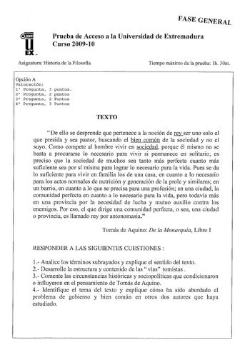 FASE GENERAL u EX Prueba de Acceso a la Universidad de Extremadura Curso 200910 Asignatura Historia de la Filosofía Tiempo máximo de la prueba h 30m Opción A Valoración l Pregunta 2 Pregunta 3 Pregunta 4 Pregunta 3 puntos 2 puntos 2 Puntos 3 Puntos TEXTO De ello se desprende que pertenece a la noción de rnser uno solo el que presida y sea pastor buscando el bien común de la sociedad y no el suyo Como compete al hombre vivir en sociedad porque él mismo no se basta a procurarse lo necesario para …