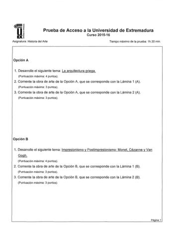 u Prueba de Acceso a la Universidad de Extremadura Curso 201516 Asignatura Historia del Arte Tiempo máximo de la prueba 1h30 min Opción A 1 Desarrolle el siguiente tema La arquitectura griega Puntuación máxima 4 puntos 2 Comente la obra de arte de la Opción A que se corresponde con la Lámina 1 A Puntuación máxima 3 puntos 3 Comente la obra de arte de la Opción A que se corresponde con la Lámina 2 A Puntuación máxima 3 puntos Opción B 1 Desarrolle el siguiente tema Impresionismo y Postimpresioni…