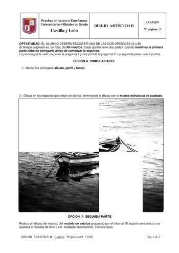 Pruebas de Acceso a Enseñanzas Universitarias Oficiales de Grado Castilla y León DIBUJO ARTÍSTICO II EXAMEN N páginas 2 OPTATIVIDAD EL ALUMNO DEBERÁ ESCOGER UNA DE LAS DOS OPCIONES A o B El tiempo asignado es en total de 90 minutos Cada opción tiene dos partes cuando termines la primera partedeberás entregarla antes de comenzar la segunda La primera parte vale un punto la pregunta 1 y dos puntos la pregunta 2 La segunda parte vale 7 puntos OPCIÓN A PRIMERA PARTE 1 Define los conceptos silueta p…