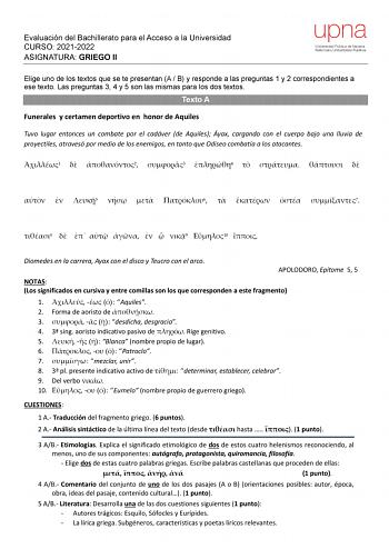 Evaluación del Bachillerato para el Acceso a la Universidad CURSO 20212022 ASIGNATURA GRIEGO II upna Universidad Pública de Navarra Nafarroako Unibertsitate Publikoa Elige uno de los textos que se te presentan A  B y responde a las preguntas 1 y 2 correspondientes a ese texto Las preguntas 3 4 y 5 son las mismas para los dos textos Texto A Funerales y certamen deportivo en honor de Aquiles Tuvo lugar entonces un combate por el cadáver de Aquiles Áyax cargando con el cuerpo bajo una lluvia de pr…