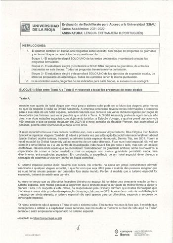 UNIVERSIDAD Evaluación de Bachillerato para Acceso a la Universidad EBAU DE LA RIOJA Curso Académico 2021 2022 ASIGNATURA LENGUA EXTRANJERA 11 PORTUGUÉS INSTRUCCIONES 1 El examen contiene un bloque con preguntas sobre un texto otro bloque de preguntas de gramática y un tercer bloque con ejercicios de expresión escrita Boque 1 El estudiante elegirá SOLO UNO de los textos propuestos y contestará a todas las preguntas formuladas Bloque 2 El estudiante elegirá y contestará a SOLO UNA pregunta de gr…