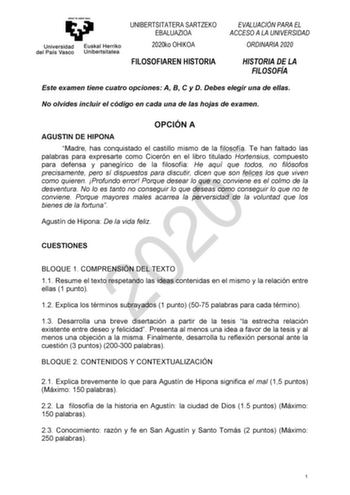 UNIBERTSITATERA SARTZEKO EBALUAZIOA 2020ko OHIKOA EVALUACIÓN PARA EL ACCESO A LA UNIVERSIDAD ORDINARIA 2020 FILOSOFIAREN HISTORIA HISTORIA DE LA FILOSOFÍA Este examen tiene cuatro opciones A B C y D Debes elegir una de ellas No olvides incluir el código en cada una de las hojas de examen OPCIÓN A AGUSTIN DE HIPONA Madre has conquistado el castillo mismo de la filosofía Te han faltado las palabras para expresarte como Cicerón en el libro titulado Hortensius compuesto para defensa y panegírico de…