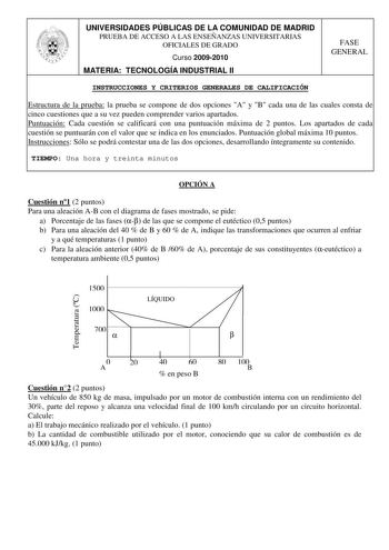 UNIVERSIDADES PÚBLICAS DE LA COMUNIDAD DE MADRID PRUEBA DE ACCESO A LAS ENSEÑANZAS UNIVERSITARIAS OFICIALES DE GRADO Curso 20092010 MATERIA TECNOLOGÍA INDUSTRIAL II FASE GENERAL INSTRUCCIONES Y CRITERIOS GENERALES DE CALIFICACIÓN Estructura de la prueba la prueba se compone de dos opciones A y B cada una de las cuales consta de cinco cuestiones que a su vez pueden comprender varios apartados Puntuación Cada cuestión se calificará con una puntuación máxima de 2 puntos Los apartados de cada cuest…