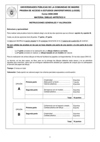 UNIVERSIDADES PÚBLICAS DE LA COMUNIDAD DE MADRID PRUEBA DE ACCESO A ESTUDIOS UNIVERSITARIOS LOGSE Curso 20082009 MATERIA DIBUJO ARTÍSTICO II INSTRUCCIONES GENERALES Y VALORACIÓN Estructura y opcionalidad Para realizar esta prueba el alumno deberá elegir una de las dos opciones que se ofrecen opción A y opción B Cada una de las opciones tiene 2 partes 1 parte y 2 parte La letra que identifica la opción elegida ha de anotarse claramente en la 1 página del cuadernillo de exámen No son válidas las …