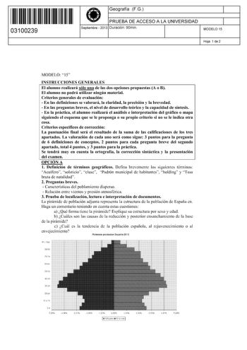 11 1111 1 111 11 1111 11 11 03100239  Geografía FG PRUEBA DE ACCESO A LA UNIVERSIDAD Septiembre  2013 Duración 90min 1 1 MODELO 15 Hoja 1 de 2 MODELO 15 INSTRUCCIONES GENERALES El alumno realizará sólo una de las dos opciones propuestas A o B El alumno no podrá utilizar ningún material Criterios generales de evaluación  En las definiciones se valorará la claridad la precisión y la brevedad  En las preguntas breves el nivel de desarrollo teórico y la capacidad de síntesis  En la práctica el alum…